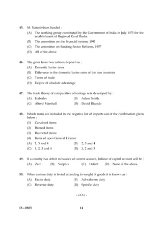 14D—0805
45. M. Narasimham headed :
(A) The working group constituted by the Government of India in July 1975 for the
establishment of Regional Rural Banks
(B) The committee on the financial system, 1991
(C) The committee on Banking Sector Reforms, 1997
(D) All of the above
46. The gains from two nations depend on :
(A) Domestic barter rates
(B) Difference in the domestic barter rates of the two countries
(C) Terms of trade
(D) Degree of absolute advantage
47. The trade theory of comparative advantage was developed by :
(A) Haberler (B) Adam Smith
(C) Alfred Marshall (D) David Ricardo
48. Which items are included in the negative list of imports out of the combination given
below :
(1) Canalised items
(2) Banned items
(3) Restricted items
(4) Items of open General Licence
(A) 1, 3 and 4 (B) 2, 3 and 4
(C) 1, 2, 3 and 4 (D) 1, 2 and 3
49. If a country has deficit in balance of current account, balance of capital account will be :
(A) Zero (B) Surplus (C) Deficit (D) None of the above
50. When custom duty is levied according to weight of goods it is known as :
(A) Excise duty (B) Ad-valorem duty
(C) Revenue duty (D) Specific duty
- o O o -
 