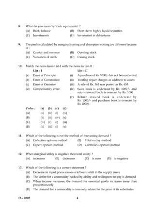 4D—0805
8. What do you mean by ‘cash equivalents’ ?
(A) Bank balance (B) Short -term highly liquid securities
(C) Investments (D) Investment in debentures
9. The profits calculated by marginal costing and absorption costing are different because
of :
(A) Capital and revenue (B) Opening stock
(C) Valuation of stock (D) Closing stock
10. Match the items from List-I with the items in List-II :
List - I List - II
(a) Error of Principle (i) A purchase of Rs. 1000/- has not been recorded
(b) Error of Commission (ii) Treating repair charges as addition to assets
(c) Error of Omission (iii) A sale of Rs. 563 was posted as Rs. 653
(d) Compensatory error (iv) Sales book is undercast by Rs. 1000/- and
return inward book is overcast by Rs. 1000
(v) Return inward book is undercast by
Rs. 1000/- and purchase book is overcast by
Rs.1000/-
Codes : (a) (b) (c) (d)
(A) (ii) (iii) (i) (iv)
(B) (ii) (iii) (iv) (v)
(C) (iv) (ii) (i) (iii)
(D) (ii) (iii) (i) (v)
11. Which of the following is not the method of forecasting demand ?
(A) Collective opinion method (B) Total outlay method
(C) Expert opinion method (D) Controlled opinion method
12. When marginal utility is negative then total utility ?
(A) increases (B) decreases (C) is zero (D) is negative
13. Which of the following is a correct statement ?
(A) Decrease in input prices causes a leftward shift in the supply curve
(B) The desire for a commodity backed by ability and willingness to pay is demand
(C) When income increases, the demand for essential goods increases more than
proportionately
(D) The demand for a commodity is inversely related to the price of its substitutes
 