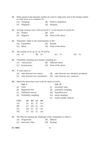6D—0805
14. When goods in the domestic market are sold at a high price and in the foreign market
at a low price, it is a situation of :
(A) Dumping (B) Perfect competition
(C) Oligopoly (D) Duopoly
15. Average revenue curve will not touch 0 - X axis because it cannot be :
(A) Positive (B) Zero
(C) Negative (D) None of the above
16. ‘Parameter’ refers to the characteristics of the :
(A) Population (B) Sample
(C) Mean (D) None of the above
17. The median of 10, 12, 14, 16, 18 will be :
(A) 12 (B) 16 (C) 15 (D) 14
18. Probability sampling and random sampling are :
(A) Anonymous (B) Different terms
(C) Synonymous (D) None of the above
19. ‘F’ ratio refers to :
(A) ratio between two means (B) ratio between two standard deviations
(C) ratio between two correlations (D) ratio between two variances
20. Match the items from List-I with the items in List-II.
List - I List - II
(a) t-test (i) secondary data
(b) Regression test (ii) systematic sampling
(c) Published sources (iii) hypothesis test
(d) Probability sampling (iv) quota sampling
(v) multi-variable analysis
Code : (a) (b) (c) (d)
(A) (v) (ii) (i) (iv)
(B) (v) (iii) (i) (iv)
(C) (iii) (v) (i) (ii)
(D) (v) (ii) (i) (iv)
21. The Plan for meeting the challenges of the competitors is called a :
(A) Programme (B) Mission
(C) Derivative Plan (D) Strategy
 