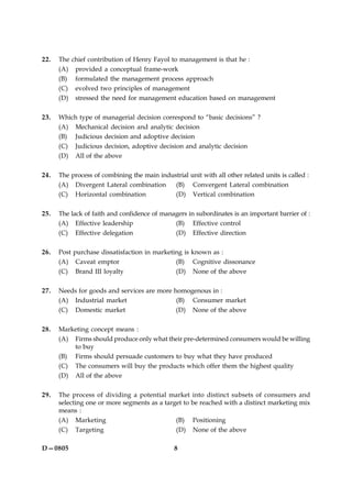 8D—0805
22. The chief contribution of Henry Fayol to management is that he :
(A) provided a conceptual frame-work
(B) formulated the management process approach
(C) evolved two principles of management
(D) stressed the need for management education based on management
23. Which type of managerial decision correspond to “basic decisions” ?
(A) Mechanical decision and analytic decision
(B) Judicious decision and adoptive decision
(C) Judicious decision, adoptive decision and analytic decision
(D) All of the above
24. The process of combining the main industrial unit with all other related units is called :
(A) Divergent Lateral combination (B) Convergent Lateral combination
(C) Horizontal combination (D) Vertical combination
25. The lack of faith and confidence of managers in subordinates is an important barrier of :
(A) Effective leadership (B) Effective control
(C) Effective delegation (D) Effective direction
26. Post purchase dissatisfaction in marketing is known as :
(A) Caveat emptor (B) Cognitive dissonance
(C) Brand III loyalty (D) None of the above
27. Needs for goods and services are more homogenous in :
(A) Industrial market (B) Consumer market
(C) Domestic market (D) None of the above
28. Marketing concept means :
(A) Firms should produce only what their pre-determined consumers would be willing
to buy
(B) Firms should persuade customers to buy what they have produced
(C) The consumers will buy the products which offer them the highest quality
(D) All of the above
29. The process of dividing a potential market into distinct subsets of consumers and
selecting one or more segments as a target to be reached with a distinct marketing mix
means :
(A) Marketing (B) Positioning
(C) Targeting (D) None of the above
 