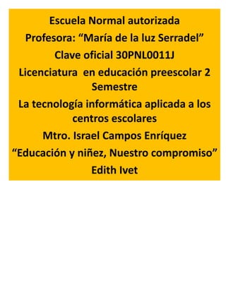 Escuela Normal autorizada
Profesora: “María de la luz Serradel”
Clave oficial 30PNL0011J
Licenciatura en educación preescolar 2
Semestre
La tecnología informática aplicada a los
centros escolares
Mtro. Israel Campos Enríquez
“Educación y niñez, Nuestro compromiso”
Edith Ivet
Los modelos de equipamiento
Y las herramientas digitales
Para la educación
En el aula en México
 