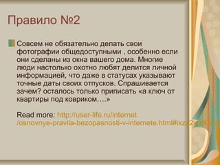 Правило №2
Совсем не обязательно делать свои
фотографии общедоступными , особенно если
они сделаны из окна вашего дома. Многие
люди настолько охотно любят делится личной
информацией, что даже в статусах указывают
точные даты своих отпусков. Спрашивается
зачем? осталось только приписать «а ключ от
квартиры под ковриком….»
Read more: http://user-life.ru/internet
/osnovnye-pravila-bezopasnosti-v-internete.html#ixzz2wxXSN4
 