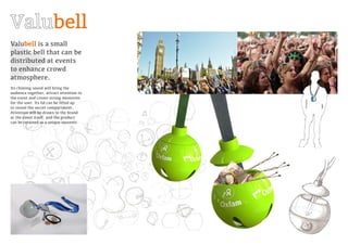 Valubell is a small
plastic bell that can be
distributed at events
to enhance crowd
atmosphere.
Its chiming sound will bring the
audience together, attract attention to
the event and create strong memories
for the user. Its lid can be lifted up
to reveal the secret compartment.
Attention will be drawn to the brand
at the event itself, and the product
can be retained as a unique souvenir.
bell
 