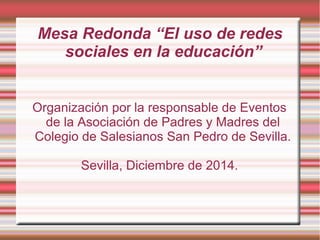 Mesa Redonda “El uso de redes
sociales en la educación”
Organización por la responsable de Eventos
de la Asociación de Padres y Madres del
Colegio de Salesianos San Pedro de Sevilla.
Sevilla, Diciembre de 2014.
 