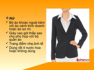 Nữ
 Bộ áo khoác ngoài kèm
với áo cánh kinh doanh
hoặc áo sơ mi
 Giày cao gót thấp sao
cho phù hợp với bộ
quần áo
 Trang điểm nhẹ,tinh tế
 Dùng rất ít nước hoa
hoặc không dùng
 