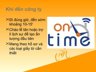 Khi đến công ty
Đi đúng giờ, đến sớm
khoảng 10-15'
Chào lễ tân hoặc trợ
lí lịch sự để tạo ấn
tượng đầu tiên
Mang theo hồ sơ và
các loại giấy tờ cần
thiết
 
