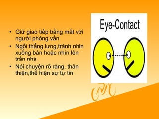 • Giữ giao tiếp bằng mắt với
người phỏng vấn
• Ngồi thẳng lưng,tránh nhìn
xuống bàn hoặc nhìn lên
trần nhà
• Nói chuyện rõ ràng, thân
thiện,thể hiện sự tự tin
 