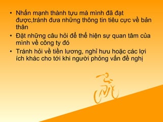 • Nhấn mạnh thành tựu mà mình đã đạt
được,tránh đưa những thông tin tiêu cực về bản
thân
• Đặt những câu hỏi để thể hiện sự quan tâm của
mình về công ty đó
• Tránh hỏi về tiền lương, nghỉ hưu hoặc các lợi
ích khác cho tới khi người phỏng vấn đề nghị
 