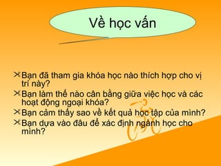 Bạn đã tham gia khóa học nào thích hợp cho vị
trí này?
Bạn làm thế nào cân bằng giữa việc học và các
hoạt động ngoại khóa?
Bạn cảm thấy sao về kết quả học tập của mình?
Bạn dựa vào đâu để xác định ngành học cho
mình?
Về học vấn
 