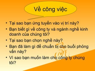 • Tại sao bạn ứng tuyển vào vị trí này?
• Bạn biết gì về công ty và ngành nghề kinh
doanh của chúng tôi?
• Tại sao bạn chọn nghề này?
• Bạn đã làm gì để chuẩn bị cho buổi phỏng
vấn này?
• Vì sao bạn muốn làm cho công ty chúng
tôi?
Về công việc
 