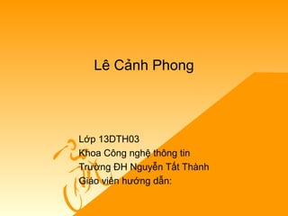Lê Cảnh Phong
Lớp 13DTH03
Khoa Công nghệ thông tin
Trường ĐH Nguyễn Tất Thành
Giáo viên hướng dẫn:
 
