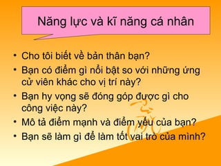 • Cho tôi biết về bản thân bạn?
• Bạn có điểm gì nổi bật so với những ứng
cử viên khác cho vị trí này?
• Bạn hy vọng sẽ đóng góp được gì cho
công việc này?
• Mô tả điểm mạnh và điểm yếu của bạn?
• Bạn sẽ làm gì để làm tốt vai trò của mình?
Năng lực và kĩ năng cá nhân
 