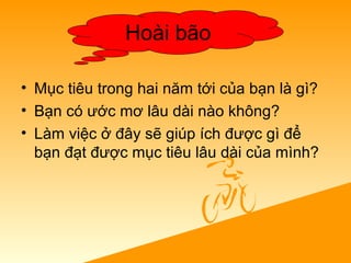 • Mục tiêu trong hai năm tới của bạn là gì?
• Bạn có ước mơ lâu dài nào không?
• Làm việc ở đây sẽ giúp ích được gì để
bạn đạt được mục tiêu lâu dài của mình?
Hoài bão
 