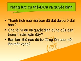 • Thành tích nào mà bạn đã đạt được ở đại
học ?
• Cho tôi ví dụ về quyết định đúng của bạn
trong 1 năm gần đây?
• Bạn làm thế nào để tự đứng lên sau mỗi
lần thất vọng?
Năng lực cụ thể-Đưa ra quyết định
 