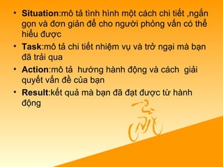 • Situation:mô tả tình hình một cách chi tiết ,ngắn 
gọn và đơn giản để cho người phỏng vấn có thể 
hiểu được
• Task:mô tả chi tiết nhiệm vụ và trở ngại mà bạn 
đã trải qua
• Action:mô tả  hướng hành động và cách  giải 
quyết vấn đề của bạn
• Result:kết quả mà bạn đã đạt được từ hành 
động
 