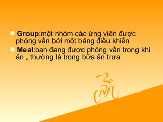 Group:một nhóm các ứng viên được
phỏng vấn bởi một bảng điều khiển
Meal:bạn đang được phỏng vấn trong khi
ăn , thường là trong bữa ăn trưa
 