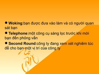 Woking:bạn được đưa vào làm và có người quan
sát bạn
Telephone:một công cụ sàng lọc trước khi mời
bạn đến phỏng vấn
Second Round:công ty đang xem xét nghiêm túc
để cho bạn một vị trí của công ty
 