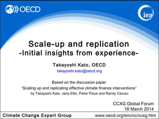 Climate Change Expert Group www.oecd.org/env/cc/ccxg.htm
Takayoshi Kato, OECD
takayoshi.kato@oecd.org
Based on the discussion paper
“Scaling up and replicating effective climate finance interventions”
by Takayoshi Kato, Jane Ellis, Pieter Pauw and Randy Caruso
Scale-up and replication
-Initial insights from experience-
CCXG Global Forum
18 March 2014
 