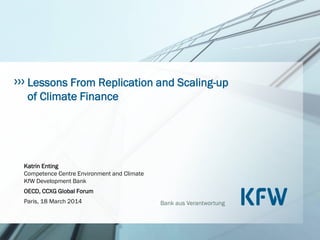 Bank aus Verantwortung
Lessons From Replication and Scaling-up
of Climate Finance
Katrin Enting
Competence Centre Environment and Climate
KfW Development Bank
OECD, CCXG Global Forum
Paris, 18 March 2014
 