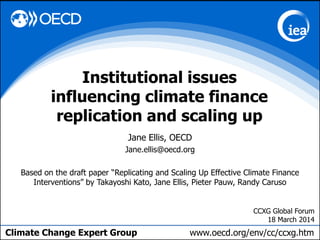 Climate Change Expert Group www.oecd.org/env/cc/ccxg.htm
Jane Ellis, OECD
Jane.ellis@oecd.org
Based on the draft paper “Replicating and Scaling Up Effective Climate Finance
Interventions” by Takayoshi Kato, Jane Ellis, Pieter Pauw, Randy Caruso
Institutional issues
influencing climate finance
replication and scaling up
CCXG Global Forum
18 March 2014
 
