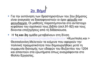 ￂ2ο Βήμα
Για την εκπόνηση των δραστηριοτήτων του 2ου βήματος
είναι αναγκαίο να διασαφηνιστούν οι όροι φέουδο και
φεουδαρχία. Οι μαθητές παραπέμπονται στο αντίστοιχο
κεφάλαιο του σχολικού τους βιβλίο (σελ.91-92) και τους
δίνονται επεξηγήσεις από τη διδάσκουσα.
Η 1η και 2η ομάδα μεταβαίνουν στη δ/νση
www.fhw.gr/chronos/projects/fragokratia/ >Κων/πολη και >
Θεσσαλονίκη.Μελετούν τα κείμενα που αφορούν την
πολιτική πραγματικότητα που δημιουργήθηκε μετά τη
συμφωνία διανομής των εδαφών του Βυζαντίου του 1204
και απαντούν στα ερωτήματα όπως αναγράφονται στο
Φύλλο Εργασίας.
 