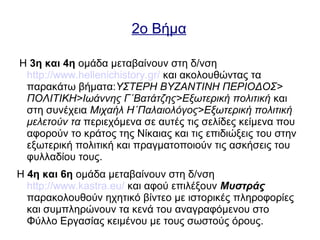 2ο Βήμα
Η 3η και 4η ομάδα μεταβαίνουν στη δ/νση
http://www.hellenichistory.gr/ και ακολουθώντας τα
παρακάτω βήματα:ΥΣΤΕΡΗ ΒΥΖΑΝΤΙΝΗ ΠΕΡΙΟΔΟΣ>
ΠΟΛΙΤΙΚΗ>Ιωάννης Γ΄Βατάτζης>Εξωτερική πολιτική και
στη συνέχεια Μιχαήλ Η΄Παλαιολόγος>Εξωτερική πολιτική
μελετούν τα περιεχόμενα σε αυτές τις σελίδες κείμενα που
αφορούν το κράτος της Νίκαιας και τις επιδιώξεις του στην
εξωτερική πολιτική και πραγματοποιούν τις ασκήσεις του
φυλλαδίου τους.
Η 4η και 6η ομάδα μεταβαίνουν στη δ/νση
http://www.kastra.eu/ και αφού επιλέξουν Μυστράς
παρακολουθούν ηχητικό βίντεο με ιστορικές πληροφορίες
και συμπληρώνουν τα κενά του αναγραφόμενου στο
Φύλλο Εργασίας κειμένου με τους σωστούς όρους.
 