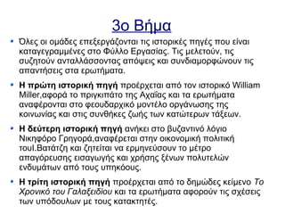 3ο Βήμα
Όλες οι ομάδες επεξεργάζονται τις ιστορικές πηγές που είναι
καταγεγραμμένες στο Φύλλο Εργασίας. Τις μελετούν, τις
συζητούν ανταλλάσσοντας απόψεις και συνδιαμορφώνουν τις
απαντήσεις στα ερωτήματα.
Η πρώτη ιστορική πηγή προέρχεται από τον ιστορικό William
Miller,αφορά το πριγκιπάτο της Αχαΐας και τα ερωτήματα
αναφέρονται στο φεουδαρχικό μοντέλο οργάνωσης της
κοινωνίας και στις συνθήκες ζωής των κατώτερων τάξεων.
Η δεύτερη ιστορική πηγή ανήκει στο βυζαντινό λόγιο
Νικηφόρο Γρηγορά,αναφέρεται στην οικονομική πολιτική
τουΙ.Βατάτζη και ζητείται να ερμηνεύσουν το μέτρο
απαγόρευσης εισαγωγής και χρήσης ξένων πολυτελών
ενδυμάτων από τους υπηκόους.
Η τρίτη ιστορική πηγή προέρχεται από το δημώδες κείμενο Το
Χρονικό του Γαλαξειδίου και τα ερωτήματα αφορούν τις σχέσεις
των υπόδουλων με τους κατακτητές.
 
