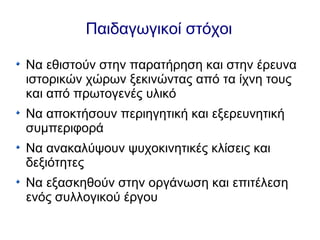 Παιδαγωγικοί στόχοι
Να εθιστούν στην παρατήρηση και στην έρευνα
ιστορικών χώρων ξεκινώντας από τα ίχνη τους
και από πρωτογενές υλικό
Να αποκτήσουν περιηγητική και εξερευνητική
συμπεριφορά
Να ανακαλύψουν ψυχοκινητικές κλίσεις και
δεξιότητες
Να εξασκηθούν στην οργάνωση και επιτέλεση
ενός συλλογικού έργου
 