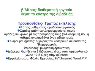 β΄Μέρος: διαθεματική εργασία
θέμα: το κάστρο της Λιβαδειάς
Προϋποθέσεις- Τρόπος εκτέλεσης
Τύπος μαθήματος: ομαδοσυνεργατικός
Ομάδες μαθητών:Δημιουργούνται πέντε
ομάδες,σύμφωνα με τις προτιμήσεις τους (3-4 ατόμων),που η
καθεμιά αναλαμβάνει έναν ειδικό τομέα
Χώροι μαθήματος: ο χώρος του κάστρου-η αίθουσα της
Πληροφορικής
Μέθοδος: βιωματική-ερευνητική
Διάρκεια: διατίθενται 2 διδακτικές ώρες στον αρχαιολογικό
χώρο +2,5 ώρες στην αίθουσα
Εργαλεία-μέσα: Φύλλα Εργασίας, Η/Υ:Internet ,Word,P.P
 