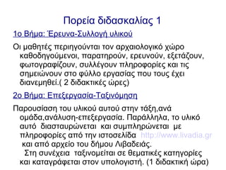 Πορεία διδασκαλίας 1
1ο Βήμα: Έρευνα-Συλλογή υλικού
Οι μαθητές περιηγούνται τον αρχαιολογικό χώρο
καθοδηγούμενοι, παρατηρούν, ερευνούν, εξετάζουν,
φωτογραφίζουν, συλλέγουν πληροφορίες και τις
σημειώνουν στο φύλλο εργασίας που τους έχει
διανεμηθεί.( 2 διδακτικές ώρες)
2ο Βήμα: Επεξεργασία-Ταξινόμηση
Παρουσίαση του υλικού αυτού στην τάξη,ανά
ομάδα,ανάλυση-επεξεργασία. Παράλληλα, το υλικό
αυτό διασταυρώνεται και συμπληρώνεται με
πληροφορίες από την ιστοσελίδα http://www.livadia.gr
και από αρχείο του δήμου Λιβαδειάς.
Στη συνέχεια ταξινομείται σε θεματικές κατηγορίες
και καταγράφεται στον υπολογιστή. (1 διδακτική ώρα)
 