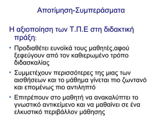 Αποτίμηση-Συμπεράσματα
Η αξιοποίηση των Τ.Π.Ε στη διδακτική
πράξη:
Προδιαθέτει ευνοϊκά τους μαθητές,αφού
ξεφεύγουν από τον καθιερωμένο τρόπο
διδασκαλίας
Συμμετέχουν περισσότερες της μιας των
αισθήσεων και το μάθημα γίνεται πιο ζωντανό
και επομένως πιο αντιληπτό
Επιτρέπουν στο μαθητή να ανακαλύπτει το
γνωστικό αντικείμενο και να μαθαίνει σε ένα
ελκυστικό περιβάλλον μάθησης
 