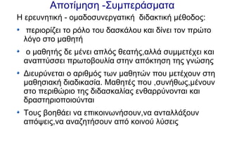 Αποτίμηση -Συμπεράσματα
Η ερευνητική - ομαδοσυνεργατική διδακτική μέθοδος:
περιορίζει το ρόλο του δασκάλου και δίνει τον πρώτο
λόγο στο μαθητή
ο μαθητής δε μένει απλός θεατής,αλλά συμμετέχει και
αναπτύσσει πρωτοβουλία στην απόκτηση της γνώσης
Διευρύνεται ο αριθμός των μαθητών που μετέχουν στη
μαθησιακή διαδικασία. Μαθητές που ,συνήθως,μένουν
στο περιθώριο της διδασκαλίας ενθαρρύνονται και
δραστηριοποιούνται
Τους βοηθάει να επικοινωνήσουν,να ανταλλάξουν
απόψεις,να αναζητήσουν από κοινού λύσεις
 