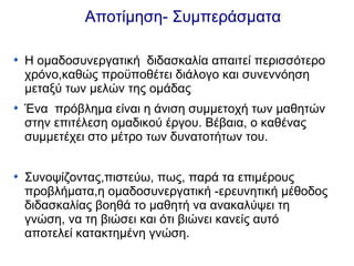 Αποτίμηση- Συμπεράσματα
Η ομαδοσυνεργατική διδασκαλία απαιτεί περισσότερο
χρόνο,καθώς προϋποθέτει διάλογο και συνεννόηση
μεταξύ των μελών της ομάδας
Ένα πρόβλημα είναι η άνιση συμμετοχή των μαθητών
στην επιτέλεση ομαδικού έργου. Βέβαια, ο καθένας
συμμετέχει στο μέτρο των δυνατοτήτων του.
Συνοψίζοντας,πιστεύω, πως, παρά τα επιμέρους
προβλήματα,η ομαδοσυνεργατική -ερευνητική μέθοδος
διδασκαλίας βοηθά το μαθητή να ανακαλύψει τη
γνώση, να τη βιώσει και ότι βιώνει κανείς αυτό
αποτελεί κατακτημένη γνώση.
 