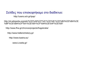 Σελίδες που επισκεφτήκαμε στο διαδίκτυο:
http://users.sch.gr/ipap/
http://el.wikipedia.org/wiki/%CE%A6%CF%81%CE%B1%CE%B3%CE%BA%CE
%BF%CE%BA%CF%81%CE%B1%CF%84%CE%AF%CE%B1
http://www.fhw.gr/chronos/projects/fragokratia/
http://www.hellenichistory.gr/
http://www.kastra.eu/
www.Livadia.gr/
 