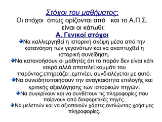 Στόχοι του μαθήματος:
Οι στόχοι όπως ορίζονται από και το Α.Π.Σ.
είναι οι κάτωθι:
Α. Γενικοί στόχοι
Να καλλιεργηθεί η ιστορική σκέψη μέσα από την
κατανόηση των γεγονότων και να αναπτυχθεί η
ιστορική συνείδηση.
Να κατανοήσουν οι μαθητές ότι το παρόν δεν είναι κάτι
νεκρό,αλλά αποτελεί κομμάτι του
παρόντος:επηρεάζει ,εμπνέει, συνδιαλέγεται με αυτό.
Να συνειδητοποιήσουν την αναγκαιότητα επιλογής και
κριτικής αξιολόγησης των ιστορικών πηγών.
Να συγκρίνουν και να συνθέτουν τις πληροφορίες που
παίρνουν από διαφορετικές πηγές.
Να μελετούν και να αξιοποιούν χάρτες,αντλώντας χρήσιμες
πληροφορίες.
 