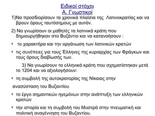 Ειδικοί στόχοι
Α. Γνωστικοί
1)Να προσδιορίσουν τα χρονικά πλαίσια της Λατινοκρατίας και να
βρουν όρους ταυτόσημους με αυτόν.
2) Να γνωρίσουν οι μαθητές τα λατινικά κράτη που
δημιουργήθηκαν στο Βυζάντιο και να κατανοήσουν :
το χαρακτήρα και την οργάνωση των λατινικών κρατών
τις συνέπειες για τους Έλληνες της κυριαρχίας των Φράγκων και
τους όρους διαβίωσής των.
3) Να γνωρίσουν τα ελληνικά κράτη που σχηματίστηκαν μετά
το 1204 και να αξιολογήσουν:
τη συμβολή της αυτοκρατορίας της Νίκαιας στην
ανασύσταση του Βυζαντίου
το έργο σημαντικών ηγεμόνων στην ανάπτυξη των ελληνικών
κρατών
την ιστορία και τη συμβολή του Μυστρά στην πνευματική και
πολιτική αναγέννηση του Βυζαντίου.
 