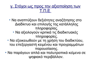 γ. Στόχοι ως προς την αξιοποίηση των
Τ.Π.Ε
Να αναπτύξουν δεξιότητες αναζήτησης στο
Διαδίκτυο και επιλογής της κατάλληλης
πληροφορίας.
Να αξιολογούν κριτικά τις διαδικτυακές
πληροφορίες.
Να εξοικειωθούν με τη χρήση του διαδικτύου,
του επεξεργαστή κειμένου και προγραμμάτων
παρουσίασης.
Να παράγουν απλά και πολυτροπικά κείμενα σε
ψηφιακό περιβάλλον.
 