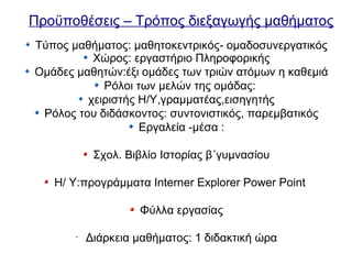 Προϋποθέσεις – Τρόπος διεξαγωγής μαθήματος
Τύπος μαθήματος: μαθητοκεντρικός- ομαδοσυνεργατικός
Χώρος: εργαστήριο Πληροφορικής
Ομάδες μαθητών:έξι ομάδες των τριών ατόμων η καθεμιά
Ρόλοι των μελών της ομάδας:
χειριστής Η/Υ,γραμματέας,εισηγητής
Ρόλος του διδάσκοντος: συντονιστικός, παρεμβατικός
Εργαλεία -μέσα :
Σχολ. Βιβλίο Ιστορίας β΄γυμνασίου
Η/ Υ:προγράμματα Interner Explorer Power Point
Φύλλα εργασίας
•
Διάρκεια μαθήματος: 1 διδακτική ώρα
 