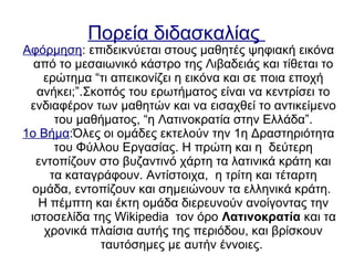 Πορεία διδασκαλίας
Αφόρμηση: επιδεικνύεται στους μαθητές ψηφιακή εικόνα
από το μεσαιωνικό κάστρο της Λιβαδειάς και τίθεται το
ερώτημα “τι απεικονίζει η εικόνα και σε ποια εποχή
ανήκει;”.Σκοπός του ερωτήματος είναι να κεντρίσει το
ενδιαφέρον των μαθητών και να εισαχθεί το αντικείμενο
του μαθήματος, “η Λατινοκρατία στην Ελλάδα”.
1ο Βήμα:Όλες οι ομάδες εκτελούν την 1η Δραστηριότητα
του Φύλλου Εργασίας. Η πρώτη και η δεύτερη
εντοπίζουν στο βυζαντινό χάρτη τα λατινικά κράτη και
τα καταγράφουν. Αντίστοιχα, η τρίτη και τέταρτη
ομάδα, εντοπίζουν και σημειώνουν τα ελληνικά κράτη.
Η πέμπτη και έκτη ομάδα διερευνούν ανοίγοντας την
ιστοσελίδα της Wikipedia τον όρο Λατινοκρατία και τα
χρονικά πλαίσια αυτής της περιόδου, και βρίσκουν
ταυτόσημες με αυτήν έννοιες.
 