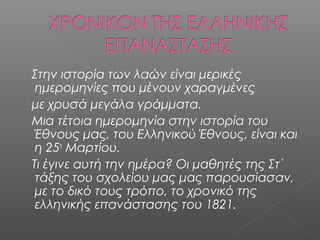 Στην ιστορία των λαών είναι μερικές
ημερομηνίες που μένουν χαραγμένες
με χρυσά μεγάλα γράμματα.
Μια τέτοια ημερομηνία στην ιστορία του
Έθνους μας, του Ελληνικού Έθνους, είναι και
η 25η
Μαρτίου.
Τι έγινε αυτή την ημέρα? Οι μαθητές της Στ΄
τάξης του σχολείου μας μας παρουσίασαν,
με το δικό τους τρόπο, το χρονικό της
ελληνικής επανάστασης του 1821.
 