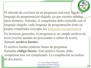 El método de escritura de un programa está muy ligado al
lenguaje de programación elegido, ya que existen muchos
tipos distintos. Además, el compilador debe coincidir con el
lenguaje elegido: cada lenguaje de programación tiene su
propio compilador (excepto los lenguajes interpretados).
En términos generales, el programa es un simple archivo de
texto (escrito usando un procesador o editor de texto),
llamado archivo fuente).
El archivo fuente contiene líneas de programa
llamadas código fuente. Este archivo fuente, debe
compilarse una vez completado. La compilación se realiza
en dos pasos:
Lic. Luis Alfonso Rodríguez
Especialista en Mantenimiento,
Ensamble Y Reparación de P.C 10
 