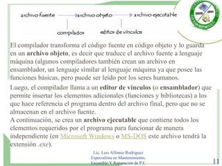 El compilador transforma el código fuente en código objeto y lo guarda
en un archivo objeto, es decir que traduce el archivo fuente a lenguaje
máquina (algunos compiladores también crean un archivo en
ensamblador, un lenguaje similar al lenguaje máquina ya que posee las
funciones básicas, pero puede ser leído por los seres humanos.
Luego, el compilador llama a un editor de vínculos (o ensamblador) que
permite insertar los elementos adicionales (funciones y bibliotecas) a los
que hace referencia el programa dentro del archivo final, pero que no se
almacenan en el archivo fuente.
A continuación, se crea un archivo ejecutable que contiene todos los
elementos requeridos por el programa para funcionar de manera
independiente (en Microsoft Windows o MS-DOS este archivo tendrá la
extensión .exe).
Lic. Luis Alfonso Rodríguez
Especialista en Mantenimiento,
Ensamble Y Reparación de P.C 11
 