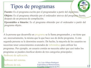 Tipos de programas
Fuente: Es el programa escrito por el programador a partir del algoritmo.
Objeto: Es el programa obtenido por el ordenador atreves del programa fuente,
después de un proceso de compilación.
Ejecutables o binario: Es el programa obtenido por el ordenador a partir del
programa objeto.
Lic. Luis Alfonso Rodríguez
Especialista en Mantenimiento,
Ensamble Y Reparación de P.C 12
A la persona que desarrolla un programa se le llama programador, y no tiene que
ser, necesariamente, la misma que la que hace uso de dicho programa. A esta
segunda persona se le denomina usuario. De hecho, la mayoría de los usuarios no
necesitan tener conocimientos avanzados de informática para utilizar los
programas. Por ejemplo, un usuario común no necesita saber que casi todos los
programas se pueden clasificar dentro de tres categorías principales:
•Software de aplicación.
•Software del sistema.
•Software de red.
 