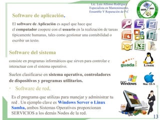 Lic. Luis Alfonso Rodríguez
Especialista en Mantenimiento,
Ensamble Y Reparación de P.C
13
Software de aplicación.
El software de Aplicación es aquel que hace que
el computador coopere con el usuario en la realización de tareas
típicamente humanas, tales como gestionar una contabilidad o
escribir un texto.
Software del sistema
consiste en programas informáticos que sirven para controlar e
interactuar con el sistema operativo.
Suelen clasificarse en sistema operativo, controladores
de dispositivos y programas utilitarios.
•
Software de red.
Es el programa que utilizas para manejar y administrar tu
red . Un ejemplo clave es Windows Server o Linux
Samba, ambos Sistemas Operativos proporcionan
SERVICIOS a los demás Nodos de la red.
 