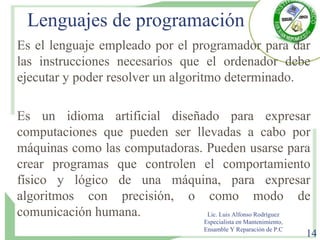 Lenguajes de programación
Es el lenguaje empleado por el programador para dar
las instrucciones necesarios que el ordenador debe
ejecutar y poder resolver un algoritmo determinado.
Es un idioma artificial diseñado para expresar
computaciones que pueden ser llevadas a cabo por
máquinas como las computadoras. Pueden usarse para
crear programas que controlen el comportamiento
físico y lógico de una máquina, para expresar
algoritmos con precisión, o como modo de
comunicación humana. Lic. Luis Alfonso Rodríguez
Especialista en Mantenimiento,
Ensamble Y Reparación de P.C
14
 