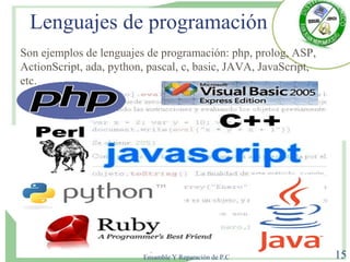 Lenguajes de programación
Lic. Luis Alfonso Rodríguez
Especialista en Mantenimiento,
Ensamble Y Reparación de P.C 15
Son ejemplos de lenguajes de programación: php, prolog, ASP,
ActionScript, ada, python, pascal, c, basic, JAVA, JavaScript,
etc.
 