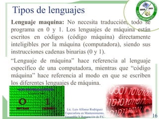 Tipos de lenguajes
Lenguaje maquina: No necesita traducción, todo se
programa en 0 y 1. Los lenguajes de máquina están
escritos en códigos (código máquina) directamente
inteligibles por la máquina (computadora), siendo sus
instrucciones cadenas binarias (0 y 1).
“Lenguaje de máquina” hace referencia al lenguaje
específico de una computadora, mientras que “código
máquina” hace referencia al modo en que se escriben
los diferentes lenguajes de máquina.
Lic. Luis Alfonso Rodríguez
Especialista en Mantenimiento,
Ensamble Y Reparación de P.C 16
 