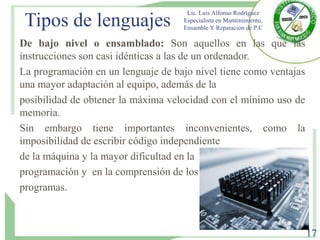 Tipos de lenguajes
De bajo nivel o ensamblado: Son aquellos en las que las
instrucciones son casi idénticas a las de un ordenador.
La programación en un lenguaje de bajo nivel tiene como ventajas
una mayor adaptación al equipo, además de la
posibilidad de obtener la máxima velocidad con el mínimo uso de
memoria.
Sin embargo tiene importantes inconvenientes, como la
imposibilidad de escribir código independiente
de la máquina y la mayor dificultad en la
programación y en la comprensión de los
programas.
Lic. Luis Alfonso Rodríguez
Especialista en Mantenimiento,
Ensamble Y Reparación de P.C
17
 