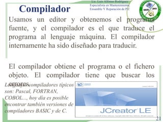 Compilador
Usamos un editor y obtenemos el programa
fuente, y el compilador es el que traduce el
programa al lenguaje máquina. El compilador
internamente ha sido diseñado para traducir.
El compilador obtiene el programa o el fichero
objeto. El compilador tiene que buscar los
errores.
Lic. Luis Alfonso Rodríguez
Especialista en Mantenimiento,
Ensamble Y Reparación de P.C
21
Lenguajes compiladores típicos
son: Pascal, FORTRAN,
COBOL..., hoy día es posible
encontrar también versiones de
compiladores BASIC y de C.
 