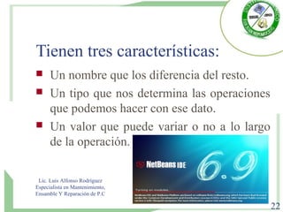 Tienen tres características:
 Un nombre que los diferencia del resto.
 Un tipo que nos determina las operaciones
que podemos hacer con ese dato.
 Un valor que puede variar o no a lo largo
de la operación.
Lic. Luis Alfonso Rodríguez
Especialista en Mantenimiento,
Ensamble Y Reparación de P.C
22
 